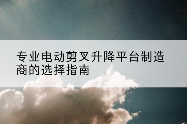 潞城电动剪叉升降平台厂家-专业电动剪叉升降平台制造商的选择指南