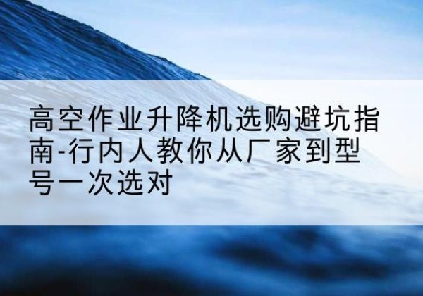 潞城升降平台厂家-高空作业升降机选购避坑指南-行内人教你从厂家到型号一次选对
