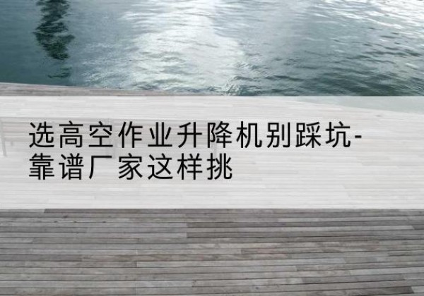 潞城剪叉式升降机厂家-选高空作业升降机别踩坑-靠谱厂家这样挑