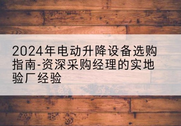潞城电动剪叉升降平台厂家-2024年电动升降设备选购指南-资深采购经理的实地验厂经验