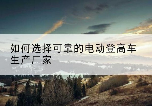 潞城电动登高车厂家-如何选择可靠的电动登高车生产厂家