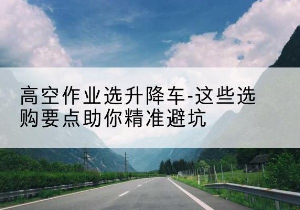 潞城升降车厂家-高空作业选升降车-这些选购要点助你*避坑