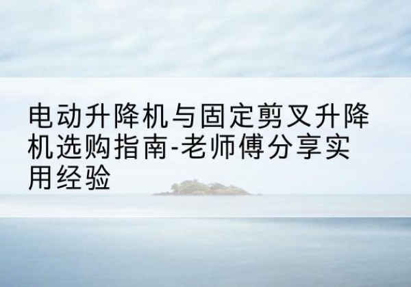 潞城电动升降机怎么选-电动升降机与固定剪叉升降机选购指南-老师傅分享实用经验