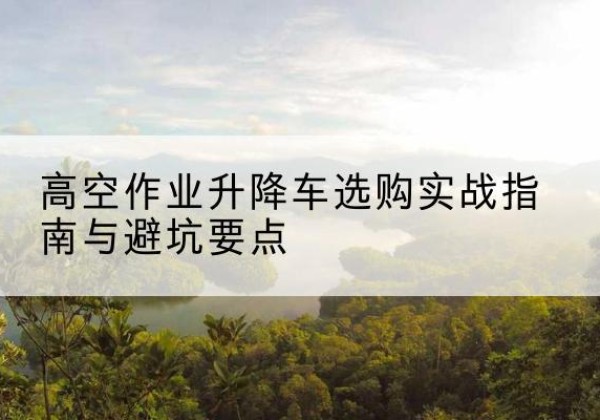 潞城升降车怎么选-高空作业升降车选购实战指南与避坑要点