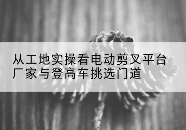 潞城电动剪叉升降平台厂家-从工地实操看电动剪叉平台厂家与登高车挑选门道