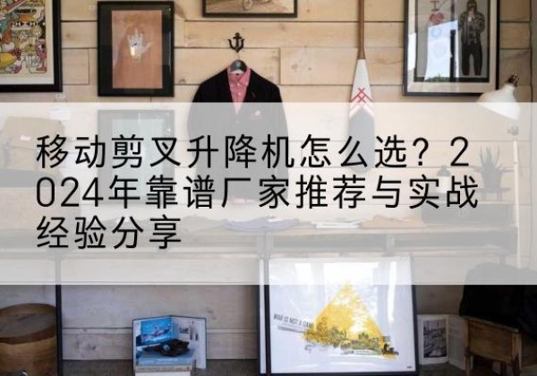 潞城升降平台厂家推荐-移动剪叉升降机怎么选？2024年靠谱厂家推荐与实战经验分享