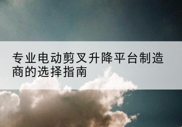 潞城电动剪叉升降平台厂家-专业电动剪叉升降平台制造商的选择指南