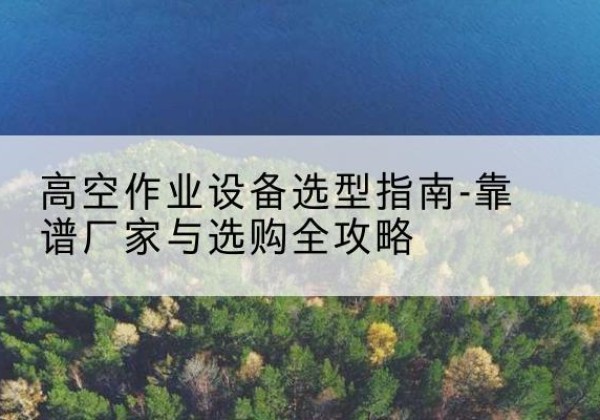 潞城升降车厂家-高空作业设备选型指南-靠谱厂家与选购全攻略